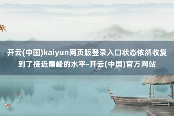 开云(中国)kaiyun网页版登录入口状态依然收复到了接近巅峰的水平-开云(中国)官方网站