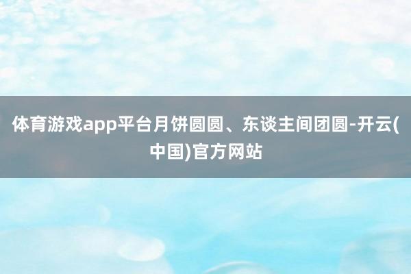 体育游戏app平台月饼圆圆、东谈主间团圆-开云(中国)官方网站