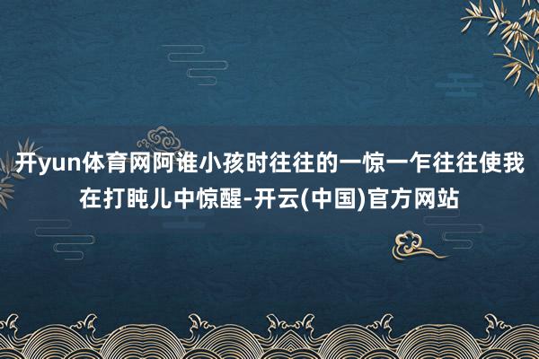 开yun体育网阿谁小孩时往往的一惊一乍往往使我在打盹儿中惊醒-开云(中国)官方网站