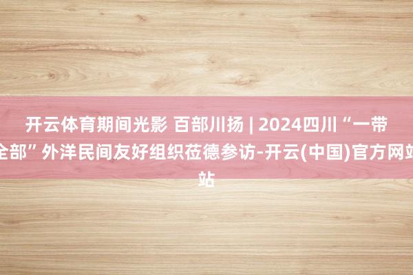 开云体育期间光影 百部川扬 | 2024四川“一带全部”外洋民间友好组织莅德参访-开云(中国)官方网站