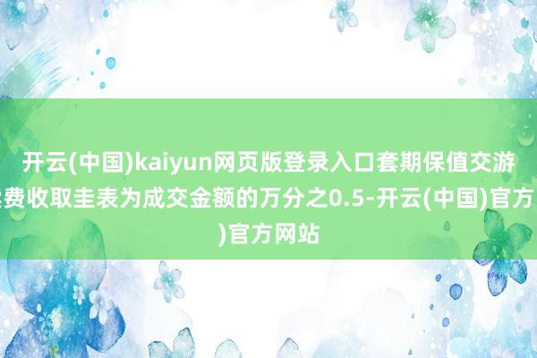 开云(中国)kaiyun网页版登录入口套期保值交游手续费收取圭表为成交金额的万分之0.5-开云(中国)官方网站