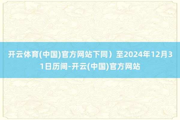 开云体育(中国)官方网站下同）至2024年12月31日历间-开云(中国)官方网站