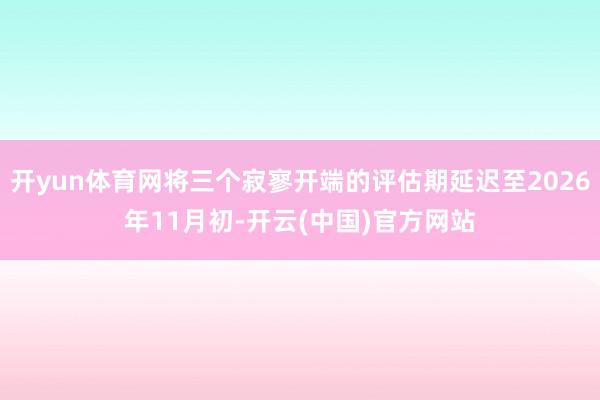 开yun体育网将三个寂寥开端的评估期延迟至2026年11月初-开云(中国)官方网站