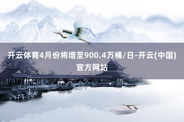 开云体育4月份将增至900.4万桶/日-开云(中国)官方网站