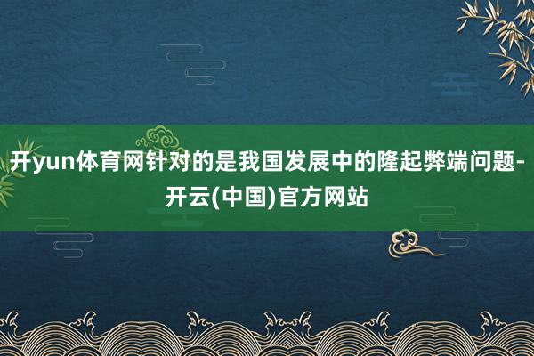 开yun体育网针对的是我国发展中的隆起弊端问题-开云(中国)官方网站