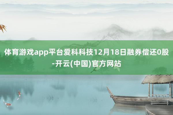 体育游戏app平台爱科科技12月18日融券偿还0股-开云(中国)官方网站