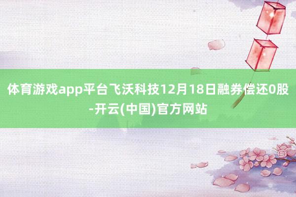 体育游戏app平台飞沃科技12月18日融券偿还0股-开云(中国)官方网站