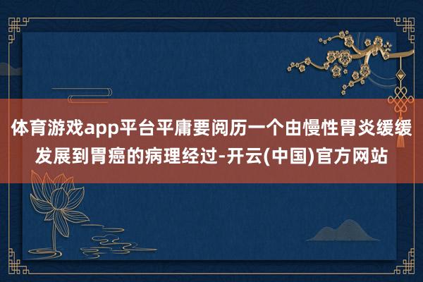 体育游戏app平台平庸要阅历一个由慢性胃炎缓缓发展到胃癌的病理经过-开云(中国)官方网站