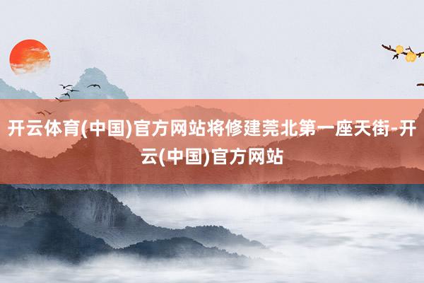 开云体育(中国)官方网站将修建莞北第一座天街-开云(中国)官方网站