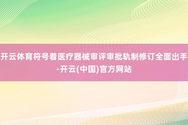 开云体育符号着医疗器械审评审批轨制修订全面出手-开云(中国)官方网站