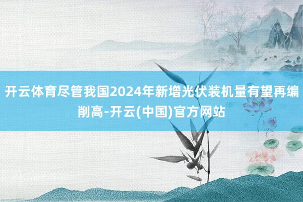 开云体育尽管我国2024年新增光伏装机量有望再编削高-开云(中国)官方网站