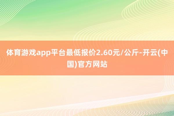 体育游戏app平台最低报价2.60元/公斤-开云(中国)官方网站