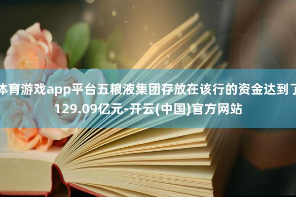 体育游戏app平台五粮液集团存放在该行的资金达到了129.09亿元-开云(中国)官方网站