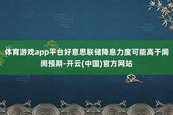 体育游戏app平台好意思联储降息力度可能高于阛阓预期-开云(中国)官方网站