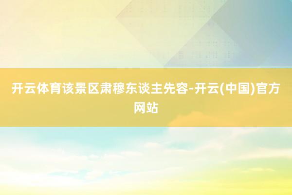 开云体育该景区肃穆东谈主先容-开云(中国)官方网站