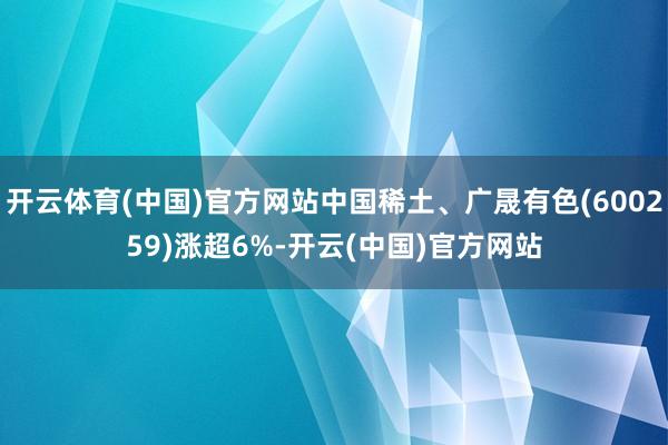 开云体育(中国)官方网站中国稀土、广晟有色(600259)涨超6%-开云(中国)官方网站