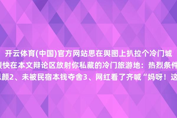 开云体育(中国)官方网站思在舆图上扒拉个冷门城市就这样难吗？进犯求援快在本文辩论区放射你私藏的冷门旅游地：热烈条件 1、未被滤镜好意思颜2、未被民宿本钱夺舍3、网红看了齐喊“妈呀！这场所也能火？” [送达暗号]：xx省xx市XX县[必携暗器]：能气哭小红书滤镜的硬核景况/硬核好意思食/硬核体验 发布于：北京市-开云(中国)官方网站