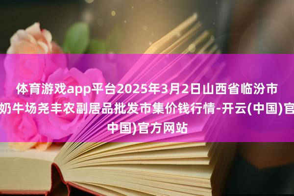 体育游戏app平台2025年3月2日山西省临汾市尧皆区奶牛场尧丰农副居品批发市集价钱行情-开云(中国)官方网站