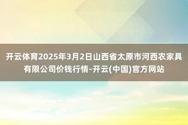 开云体育2025年3月2日山西省太原市河西农家具有限公司价钱行情-开云(中国)官方网站