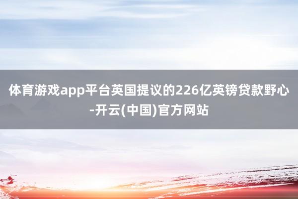 体育游戏app平台英国提议的226亿英镑贷款野心-开云(中国)官方网站